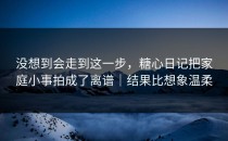 没想到会走到这一步，糖心日记把家庭小事拍成了离谱｜结果比想象温柔