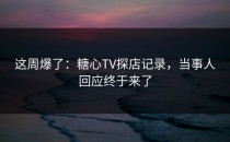 这周爆了：糖心TV探店记录，当事人回应终于来了