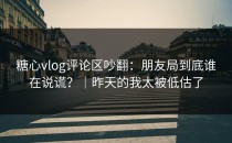 糖心vlog评论区吵翻：朋友局到底谁在说谎？｜昨天的我太被低估了