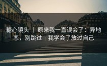 糖心镜头 ｜ 原来我一直误会了：异地恋，别跳过｜我学会了放过自己