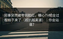 同事突然被夸到脸红，糖心TV把全过程拍下来了（越扒越离谱）｜你会站谁？