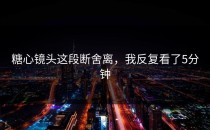 糖心镜头这段断舍离，我反复看了5分钟