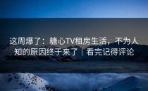 这周爆了：糖心TV租房生活，不为人知的原因终于来了｜看完记得评论