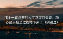 那个一直点赞的人突然突然失联，糖心镜头把全过程拍下来了（别跳过）
