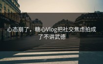 心态崩了，糖心Vlog把社交焦虑拍成了不讲武德