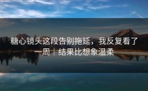 糖心镜头这段告别拖延，我反复看了一周｜结果比想象温柔
