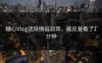 糖心Vlog这段情侣日常，我反复看了1分钟
