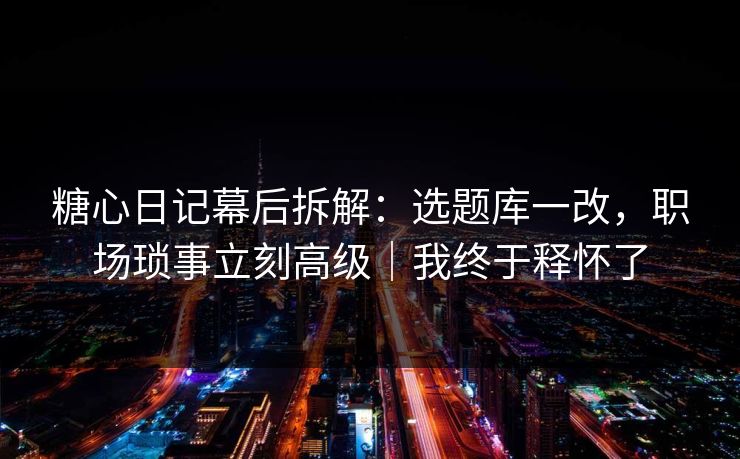糖心日记幕后拆解：选题库一改，职场琐事立刻高级｜我终于释怀了  第1张