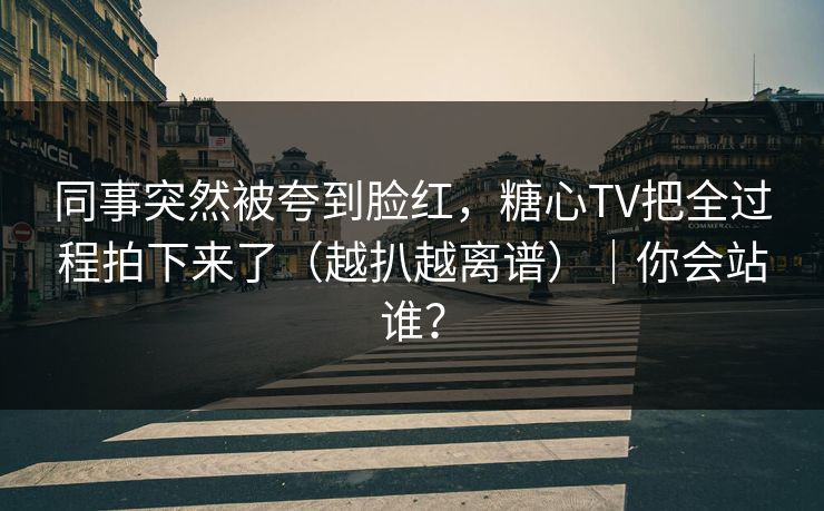 同事突然被夸到脸红，糖心TV把全过程拍下来了（越扒越离谱）｜你会站谁？  第1张