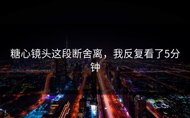 糖心镜头这段断舍离，我反复看了5分钟  第1张