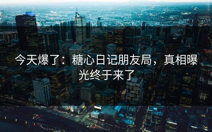 今天爆了：糖心日记朋友局，真相曝光终于来了  第1张