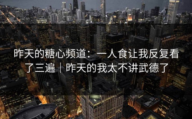 昨天的糖心频道：一人食让我反复看了三遍｜昨天的我太不讲武德了  第1张