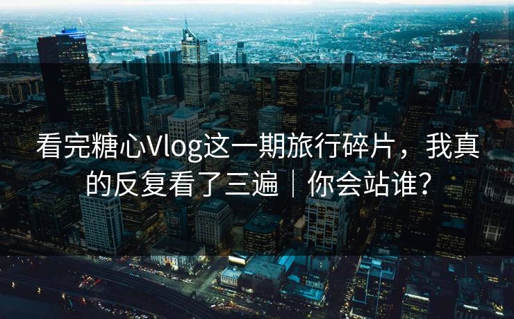 看完糖心Vlog这一期旅行碎片，我真的反复看了三遍｜你会站谁？