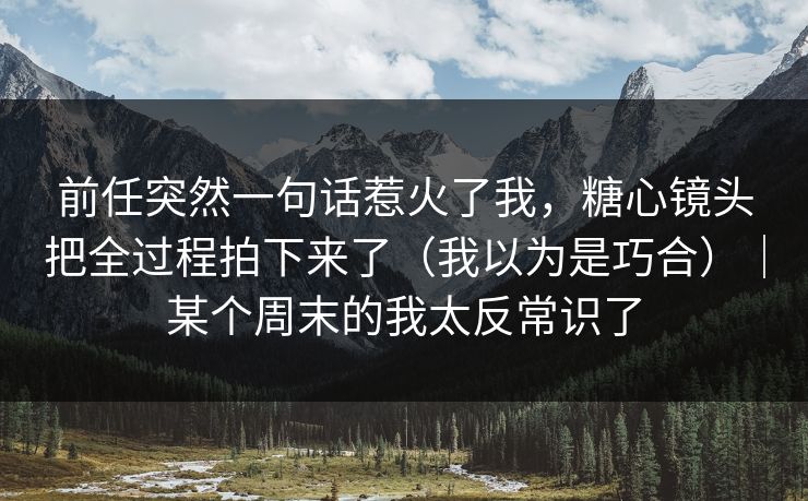 前任突然一句话惹火了我，糖心镜头把全过程拍下来了（我以为是巧合）｜某个周末的我太反常识了  第1张