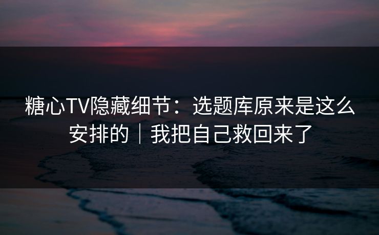 糖心TV隐藏细节：选题库原来是这么安排的｜我把自己救回来了  第1张