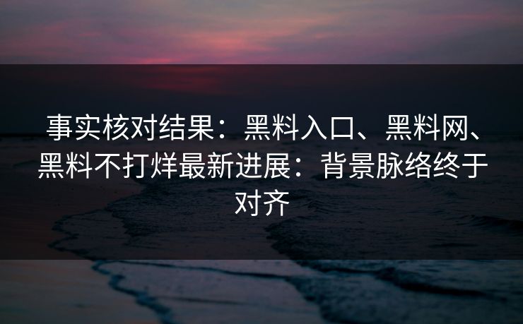 事实核对结果：黑料入口、黑料网、黑料不打烊最新进展：背景脉络终于对齐  第1张
