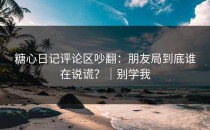 糖心日记评论区吵翻：朋友局到底谁在说谎？｜别学我