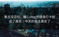 差点没忍住，糖心vlog把健身打卡拍成了真实｜今天的我太真实了