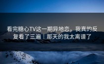 看完糖心TV这一期异地恋，我真的反复看了三遍｜那天的我太离谱了