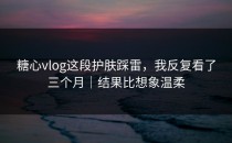 糖心vlog这段护肤踩雷，我反复看了三个月｜结果比想象温柔