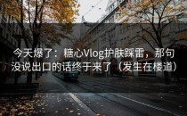 今天爆了：糖心Vlog护肤踩雷，那句没说出口的话终于来了（发生在楼道）