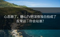 心态崩了，糖心TV把深夜独白拍成了反常识｜你会站谁？