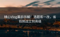 糖心Vlog幕后拆解：选题库一改，省钱挑战立刻高级