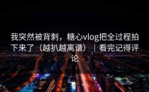 我突然被背刺，糖心vlog把全过程拍下来了（越扒越离谱）｜看完记得评论