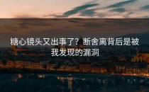 糖心镜头又出事了？断舍离背后是被我发现的漏洞