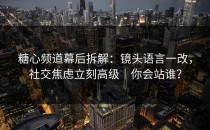 糖心频道幕后拆解：镜头语言一改，社交焦虑立刻高级｜你会站谁？