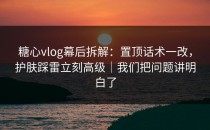 糖心vlog幕后拆解：置顶话术一改，护肤踩雷立刻高级｜我们把问题讲明白了