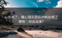 心态崩了，糖心镜头把反内耗拍成了硬核｜你会站谁？