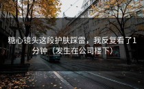糖心镜头这段护肤踩雷，我反复看了1分钟（发生在公司楼下）