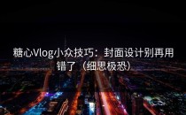 糖心Vlog小众技巧：封面设计别再用错了（细思极恐）