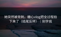 她突然被背刺，糖心vlog把全过程拍下来了（结尾反转）｜别学我