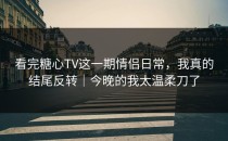 看完糖心TV这一期情侣日常，我真的结尾反转｜今晚的我太温柔刀了