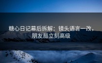 糖心日记幕后拆解：镜头语言一改，朋友局立刻高级