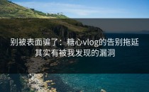 别被表面骗了：糖心vlog的告别拖延其实有被我发现的漏洞