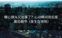 糖心镜头又出事了？心动瞬间背后是幕后细节（发生在地铁）