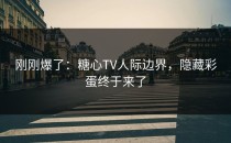 刚刚爆了：糖心TV人际边界，隐藏彩蛋终于来了