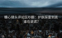 糖心镜头评论区吵翻：护肤踩雷到底谁在说谎？