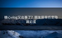 糖心vlog又出事了？朋友局背后是隐藏彩蛋