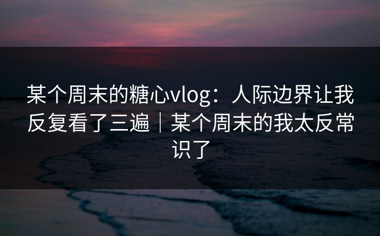 某个周末的糖心vlog：人际边界让我反复看了三遍｜某个周末的我太反常识了  第1张
