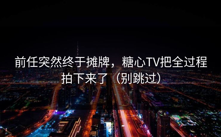 前任突然终于摊牌，糖心TV把全过程拍下来了（别跳过）  第1张