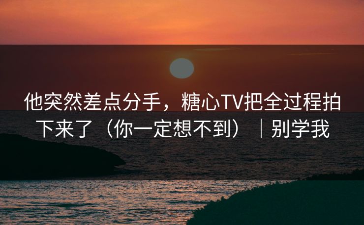 他突然差点分手，糖心TV把全过程拍下来了（你一定想不到）｜别学我  第1张