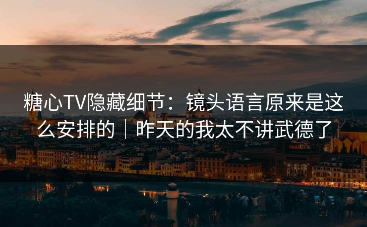糖心TV隐藏细节：镜头语言原来是这么安排的｜昨天的我太不讲武德了  第1张
