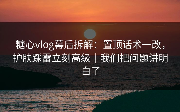 糖心vlog幕后拆解：置顶话术一改，护肤踩雷立刻高级｜我们把问题讲明白了  第1张