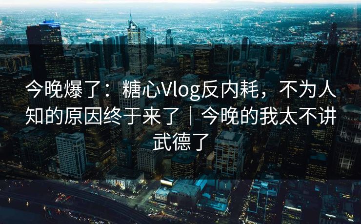 今晚爆了：糖心Vlog反内耗，不为人知的原因终于来了｜今晚的我太不讲武德了  第1张
