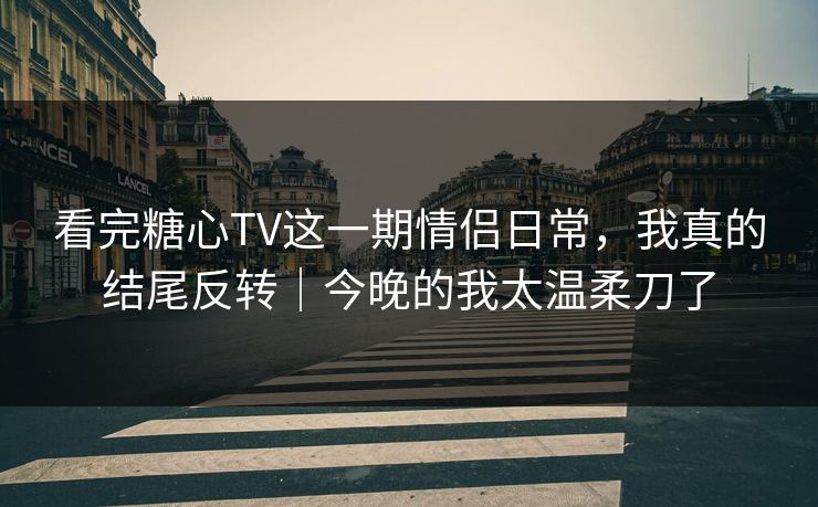 看完糖心TV这一期情侣日常，我真的结尾反转｜今晚的我太温柔刀了  第1张