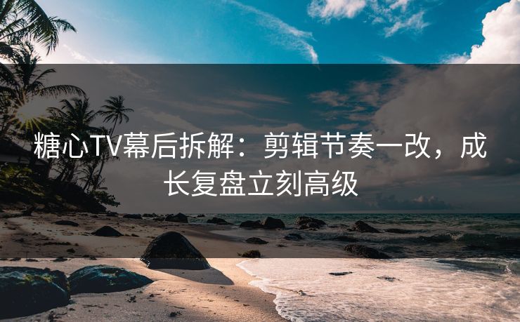 糖心TV幕后拆解：剪辑节奏一改，成长复盘立刻高级  第1张